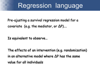 Regression language
Pre-ajusting a survival regression model for a
covariate (e.g. the mediator, or ∆P)….
Is equivalent to observe…
The effects of an intervention (e.g. randomization)
in an alternative model where ∆P has the same
value for all individuals
 