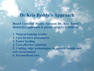 Dr Kris Reddy’s Approach Board Certified Plastic Surgeon Dr. Kris Reddy's distinctive approach to plastic surgery is built on: 1. Natural looking results 2. Less invasive procedures 3. Easier healing 4. Cost effective solutions 5. Cutting edge technologies in capable hands and safe environment 6. Personalized care 