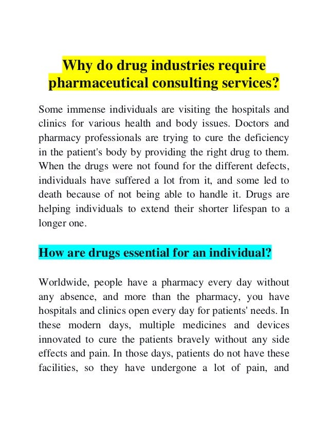 Why do drug industries require
pharmaceutical consulting services?
Some immense individuals are visiting the hospitals and
clinics for various health and body issues. Doctors and
pharmacy professionals are trying to cure the deficiency
in the patient's body by providing the right drug to them.
When the drugs were not found for the different defects,
individuals have suffered a lot from it, and some led to
death because of not being able to handle it. Drugs are
helping individuals to extend their shorter lifespan to a
longer one.
How are drugs essential for an individual?
Worldwide, people have a pharmacy every day without
any absence, and more than the pharmacy, you have
hospitals and clinics open every day for patients' needs. In
these modern days, multiple medicines and devices
innovated to cure the patients bravely without any side
effects and pain. In those days, patients do not have these
facilities, so they have undergone a lot of pain, and
 
