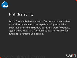 High Scalability
Drupal’s versatile developmental feature is to allow add-ins
of third party modules to enlarge Drupal’s productivity.
Such that, user administration, publishing work-flow, news
aggregation, Meta data functionality etc are available for
future requirements unhindered.
 