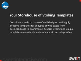 Your Storehouse of Striking Templates
Drupal has a wide database of well designed and highly
effective templates for all types of web pages from
business, blogs to eCommerce. Several striking and unique
templates are available in abundance at users disposable.
 