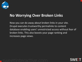 No Worrying Over Broken Links
Now you can do away about broken links in your site.
Drupal executes trustworthy permalinks to content
database enabling users’ unrestricted access without fear of
broken links. This also boosts your page ranking and
increases page views.
 