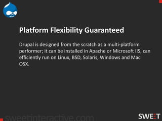 Platform Flexibility Guaranteed
Drupal is designed from the scratch as a multi-platform
performer; it can be installed in Apache or Microsoft IIS, can
efficiently run on Linux, BSD, Solaris, Windows and Mac
OSX.
 