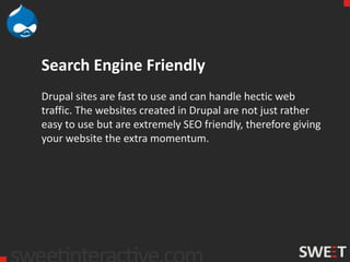 Search Engine Friendly
Drupal sites are fast to use and can handle hectic web
traffic. The websites created in Drupal are not just rather
easy to use but are extremely SEO friendly, therefore giving
your website the extra momentum.
 