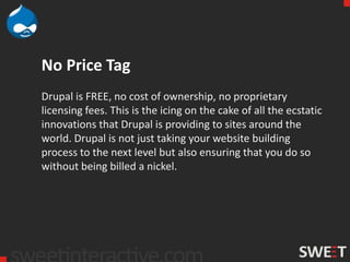 No Price Tag
Drupal is FREE, no cost of ownership, no proprietary
licensing fees. This is the icing on the cake of all the ecstatic
innovations that Drupal is providing to sites around the
world. Drupal is not just taking your website building
process to the next level but also ensuring that you do so
without being billed a nickel.
 