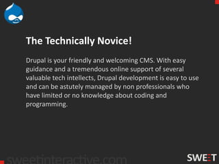 The Technically Novice!
Drupal is your friendly and welcoming CMS. With easy
guidance and a tremendous online support of several
valuable tech intellects, Drupal development is easy to use
and can be astutely managed by non professionals who
have limited or no knowledge about coding and
programming.
 