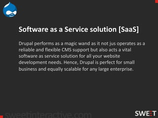Software as a Service solution [SaaS]
Drupal performs as a magic wand as it not jus operates as a
reliable and flexible CMS support but also acts a vital
software as service solution for all your website
development needs. Hence, Drupal is perfect for small
business and equally scalable for any large enterprise.
 