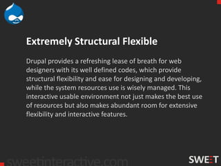 Extremely Structural Flexible
Drupal provides a refreshing lease of breath for web
designers with its well defined codes, which provide
structural flexibility and ease for designing and developing,
while the system resources use is wisely managed. This
interactive usable environment not just makes the best use
of resources but also makes abundant room for extensive
flexibility and interactive features.
 