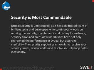 Security is Most Commendable
Drupal security is undisputable as it has a dedicated team of
brilliant techs and developers who continuously work on
refining the security, maintenance and testing for malware,
security flaws and areas of vulnerabilities have not only
sharpened the performance of Drupal but assert its
credibility. The security support team works to resolve your
security issues, review codes and resolve security loop holes
incessantly.
 