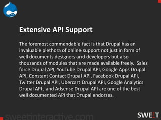 Extensive API Support
The foremost commendable fact is that Drupal has an
invaluable plethora of online support not just in form of
well documents designers and developers but also
thousands of modules that are made available freely. Sales
force Drupal API, YouTube Drupal API, Google Apps Drupal
API, Constant Contact Drupal API, Facebook Drupal API,
Twitter Drupal API, Ubercart Drupal API, Google Analytics
Drupal API , and Adsense Drupal API are one of the best
well documented API that Drupal endorses.
 