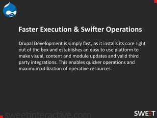 Faster Execution & Swifter Operations
Drupal Development is simply fast, as it installs its core right
out of the box and establishes an easy to use platform to
make visual, content and module updates and valid third
party integrations. This enables quicker operations and
maximum utilization of operative resources.
 