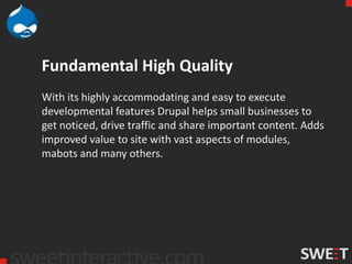 Fundamental High Quality
With its highly accommodating and easy to execute
developmental features Drupal helps small businesses to
get noticed, drive traffic and share important content. Adds
improved value to site with vast aspects of modules,
mabots and many others.
 