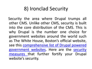 8) Ironclad Security
Security the area where Drupal trumps all
other CMS. Unlike other CMS, security is built
into the core distribution of the CMS. This is
why Drupal is the number one choice for
government websites around the world such
as The White House, Boston’s official website,
see this comprehensive list of Drupal powered
government websites. Here are the security
measures that further fortify your Drupal
website’s security.
 