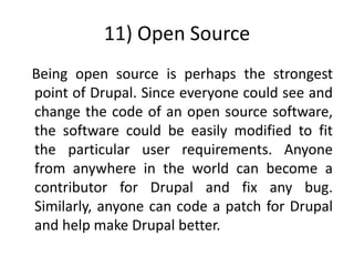 11) Open Source
Being open source is perhaps the strongest
point of Drupal. Since everyone could see and
change the code of an open source software,
the software could be easily modified to fit
the particular user requirements. Anyone
from anywhere in the world can become a
contributor for Drupal and fix any bug.
Similarly, anyone can code a patch for Drupal
and help make Drupal better.
 