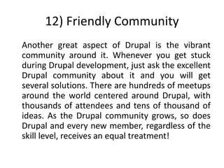 12) Friendly Community
Another great aspect of Drupal is the vibrant
community around it. Whenever you get stuck
during Drupal development, just ask the excellent
Drupal community about it and you will get
several solutions. There are hundreds of meetups
around the world centered around Drupal, with
thousands of attendees and tens of thousand of
ideas. As the Drupal community grows, so does
Drupal and every new member, regardless of the
skill level, receives an equal treatment!
 