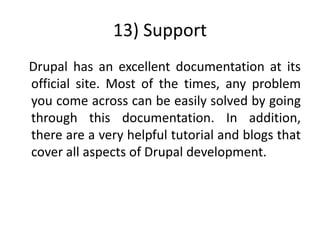 13) Support
Drupal has an excellent documentation at its
official site. Most of the times, any problem
you come across can be easily solved by going
through this documentation. In addition,
there are a very helpful tutorial and blogs that
cover all aspects of Drupal development.
 