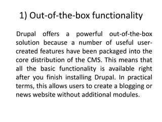 1) Out-of-the-box functionality
Drupal offers a powerful out-of-the-box
solution because a number of useful user-
created features have been packaged into the
core distribution of the CMS. This means that
all the basic functionality is available right
after you finish installing Drupal. In practical
terms, this allows users to create a blogging or
news website without additional modules.
 