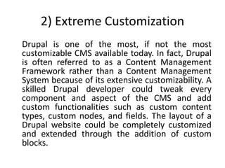 2) Extreme Customization
Drupal is one of the most, if not the most
customizable CMS available today. In fact, Drupal
is often referred to as a Content Management
Framework rather than a Content Management
System because of its extensive customizability. A
skilled Drupal developer could tweak every
component and aspect of the CMS and add
custom functionalities such as custom content
types, custom nodes, and fields. The layout of a
Drupal website could be completely customized
and extended through the addition of custom
blocks.
 