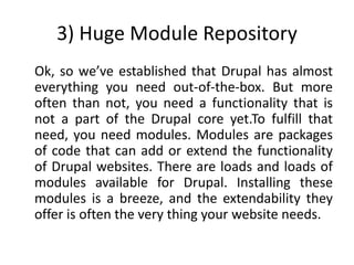 3) Huge Module Repository
Ok, so we’ve established that Drupal has almost
everything you need out-of-the-box. But more
often than not, you need a functionality that is
not a part of the Drupal core yet.To fulfill that
need, you need modules. Modules are packages
of code that can add or extend the functionality
of Drupal websites. There are loads and loads of
modules available for Drupal. Installing these
modules is a breeze, and the extendability they
offer is often the very thing your website needs.
 