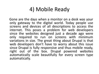 4) Mobile Ready
Gone are the days when a monitor on a desk was your
only gateway to the digital world. Today people use
screens and devices of all descriptions to access the
internet. This poses a problem for web developers
since the websites designed just a decade ago were
only required to run on screens with minimum
variations in size. The great thing about Drupal is that
web developers don’t have to worry about this issue
since Drupal is fully responsive and thus mobile ready,
right out of the box. Drupal powered websites
automatically scale beautifully for every screen type
automatically.
 
