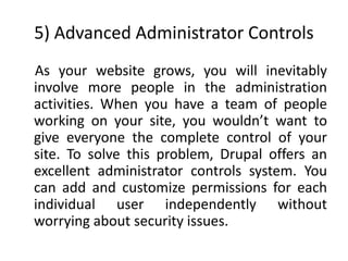 5) Advanced Administrator Controls
As your website grows, you will inevitably
involve more people in the administration
activities. When you have a team of people
working on your site, you wouldn’t want to
give everyone the complete control of your
site. To solve this problem, Drupal offers an
excellent administrator controls system. You
can add and customize permissions for each
individual user independently without
worrying about security issues.
 