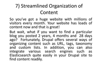 7) Streamlined Organization of
Content
So you’ve got a huge website with millions of
visitors every month. Your website has loads of
content now and that is great!
But wait, what if you want to find a particular
blog you posted 2 years, 4 months and 28 days
ago? Fortunately, Drupal offers several ways of
organizing content such as URL, tags, taxonomy
and custom lists. In addition, you can also
integrate various search engines such as
Elasticsearch quite easily in your Drupal site to
find content readily.
 