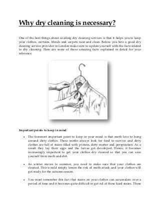 Why dry cleaning is necessary?
One of the best things about availing dry cleaning services is that it helps you to keep
your clothes, curtains, blinds and carpets neat and clean. Before you hire a good dry
cleaning service provider in London make sure to update yourself with the facts related
to dry cleaning. Here are some of those amazing facts explained in detail for your
reference.
Important points to keep in mind
 The foremost important point to keep in your mind is that moth love to hang
around dirty clothes. These moths always look for food to survive and dirty
clothes are full of stains filled with protein, dirty matter and perspiration. As a
result they lay their eggs and the larvae get developed. Hence, it becomes
increasingly important to get your clothes dry cleaned so that you can save
yourself from moth and dirt.
 As winter moves to summer, you need to make sure that your clothes are
cleaned. This would simply lessen the risk of moth attack and your clothes will
get ready for the autumn season.
 You must remember this fact that stains on your clothes can accumulate over a
period of time and it becomes quite difficult to get rid of these hard stains. These
 
