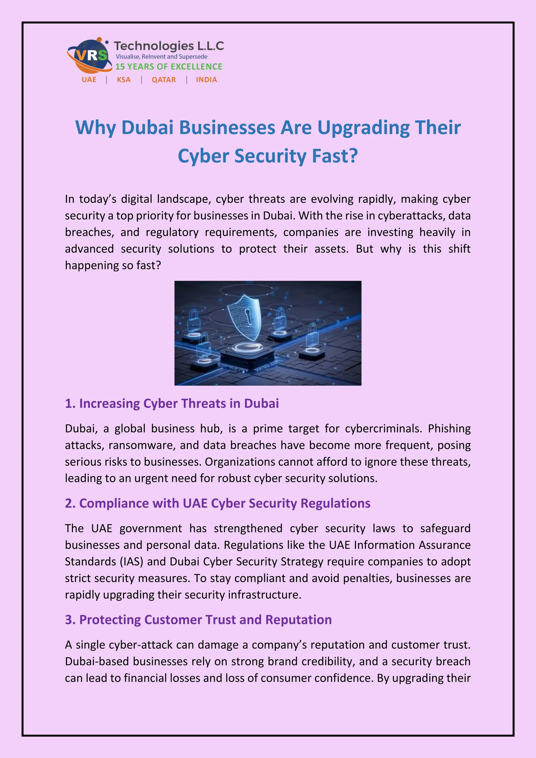 Why Dubai Businesses Are Upgrading Their
Cyber Security Fast?
In today’s digital landscape, cyber threats are evolving rapidly, making cyber
security a top priority for businesses in Dubai. With the rise in cyberattacks, data
breaches, and regulatory requirements, companies are investing heavily in
advanced security solutions to protect their assets. But why is this shift
happening so fast?
1. Increasing Cyber Threats in Dubai
Dubai, a global business hub, is a prime target for cybercriminals. Phishing
attacks, ransomware, and data breaches have become more frequent, posing
serious risks to businesses. Organizations cannot afford to ignore these threats,
leading to an urgent need for robust cyber security solutions.
2. Compliance with UAE Cyber Security Regulations
The UAE government has strengthened cyber security laws to safeguard
businesses and personal data. Regulations like the UAE Information Assurance
Standards (IAS) and Dubai Cyber Security Strategy require companies to adopt
strict security measures. To stay compliant and avoid penalties, businesses are
rapidly upgrading their security infrastructure.
3. Protecting Customer Trust and Reputation
A single cyber-attack can damage a company’s reputation and customer trust.
Dubai-based businesses rely on strong brand credibility, and a security breach
can lead to financial losses and loss of consumer confidence. By upgrading their
 