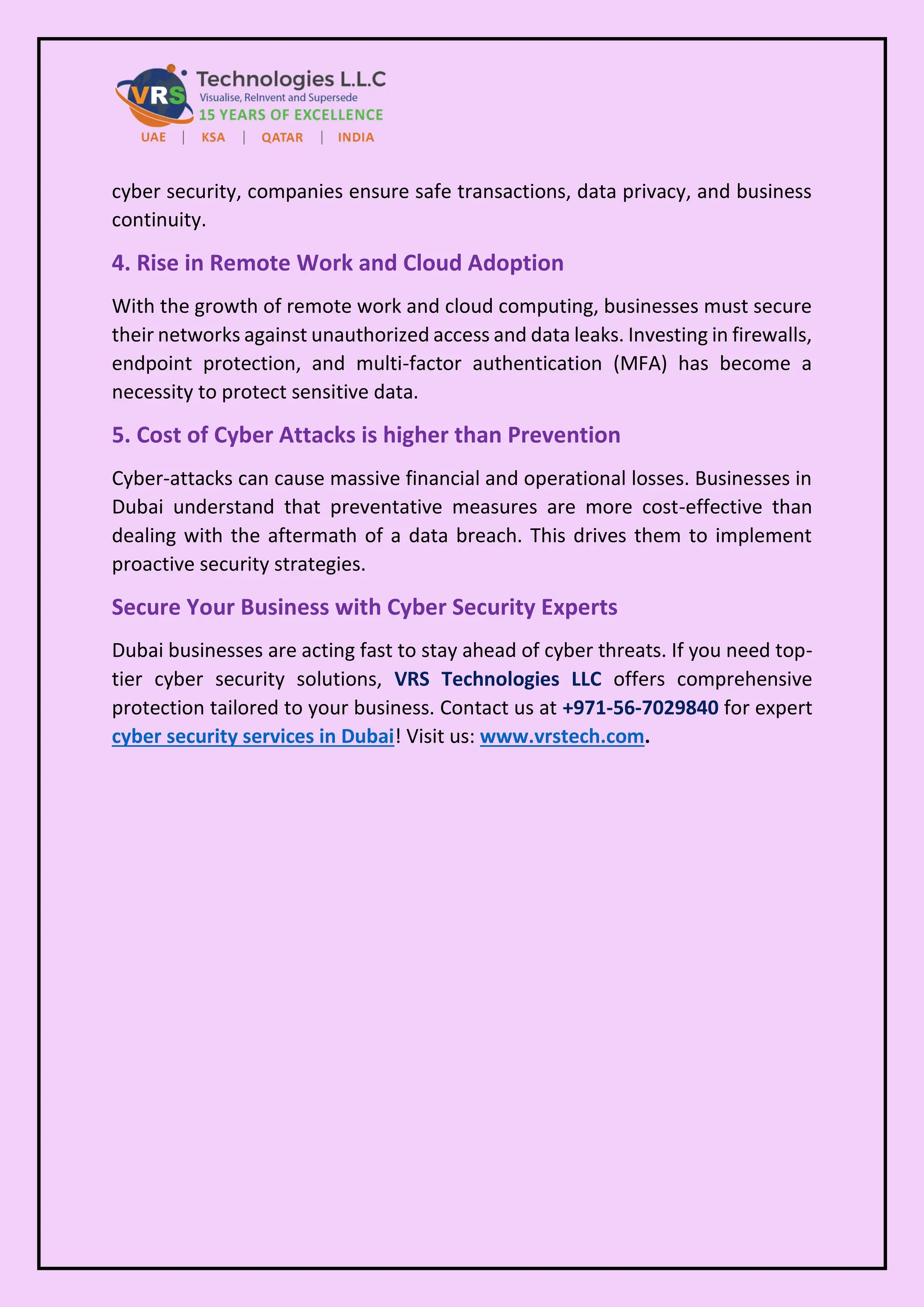 cyber security, companies ensure safe transactions, data privacy, and business
continuity.
4. Rise in Remote Work and Cloud Adoption
With the growth of remote work and cloud computing, businesses must secure
their networks against unauthorized access and data leaks. Investing in firewalls,
endpoint protection, and multi-factor authentication (MFA) has become a
necessity to protect sensitive data.
5. Cost of Cyber Attacks is higher than Prevention
Cyber-attacks can cause massive financial and operational losses. Businesses in
Dubai understand that preventative measures are more cost-effective than
dealing with the aftermath of a data breach. This drives them to implement
proactive security strategies.
Secure Your Business with Cyber Security Experts
Dubai businesses are acting fast to stay ahead of cyber threats. If you need top-
tier cyber security solutions, VRS Technologies LLC offers comprehensive
protection tailored to your business. Contact us at +971-56-7029840 for expert
cyber security services in Dubai! Visit us: www.vrstech.com.
 