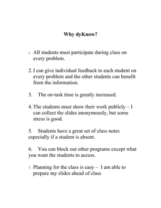Why dyKnow?


1.   All students must participate during class on
     every problem.

2. I can give individual feedback to each student on
   every problem and the other students can benefit
   from the information.

3.     The on-task time is greatly increased.

4. The students must show their work publicly – I
   can collect the slides anonymously, but some
   stress is good.

5. Students have a great set of class notes
especially if a student is absent.

6. You can block out other programs except what
you want the students to access.

7.   Planning for the class is easy – I am able to
     prepare my slides ahead of class
 