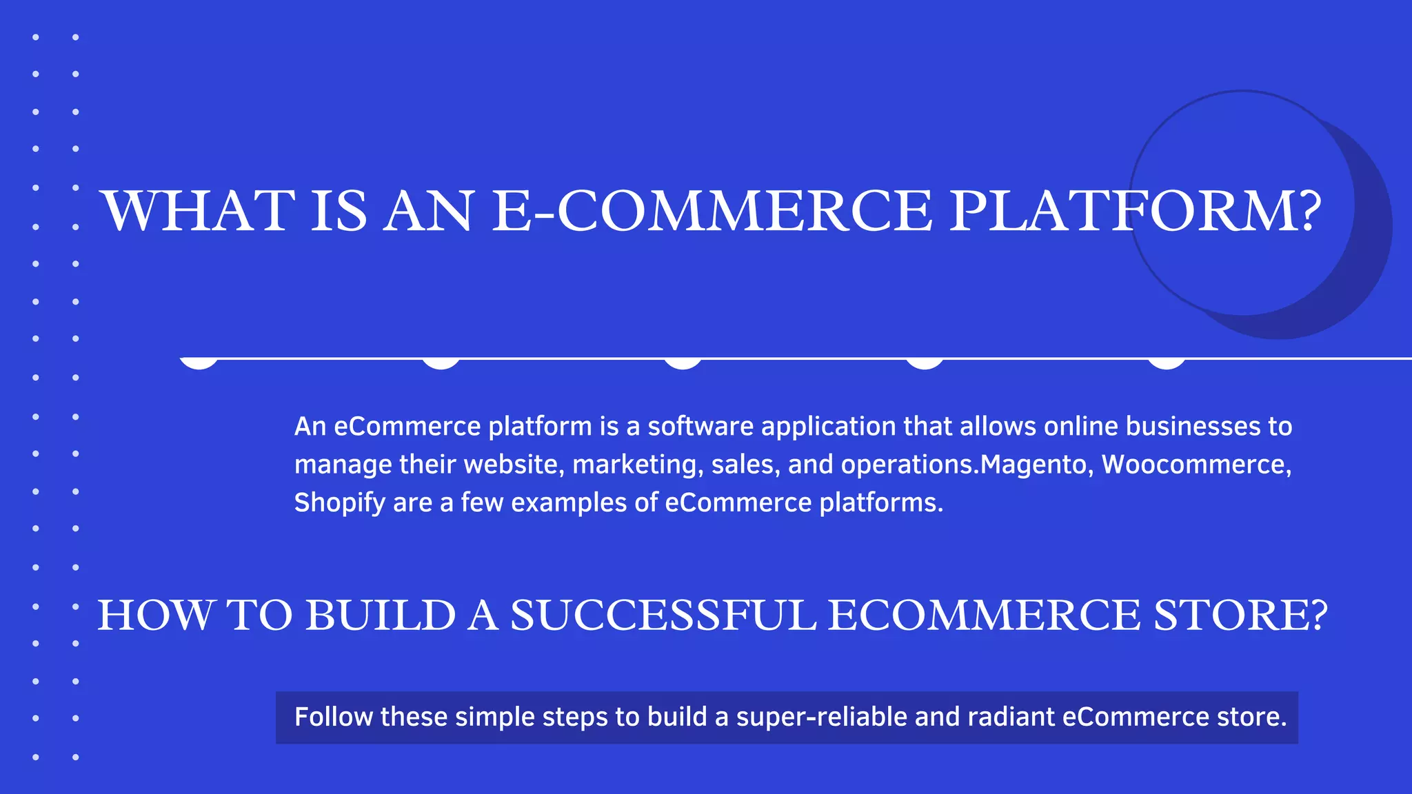 WHAT IS AN E-COMMERCE PLATFORM?
An eCommerce platform is a software application that allows online businesses to
manage their website, marketing, sales, and operations.Magento, Woocommerce,
Shopify are a few examples of eCommerce platforms.
HOW TO BUILD A SUCCESSFUL ECOMMERCE STORE?
Follow these simple steps to build a super-reliable and radiant eCommerce store.
 