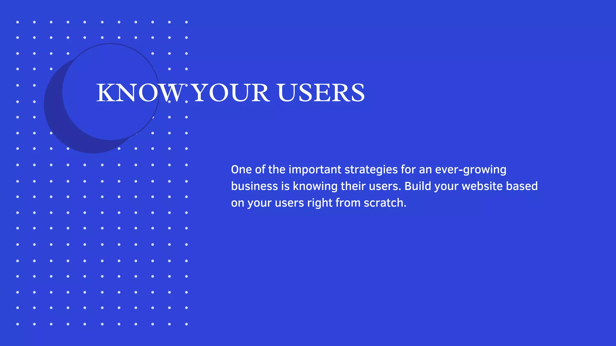 One of the important strategies for an ever-growing
business is knowing their users. Build your website based
on your users right from scratch.
KNOW YOUR USERS
 