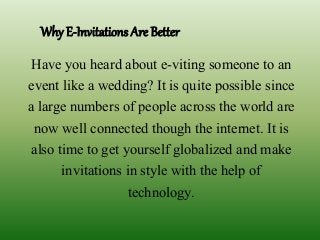 Why E-Invitations Are Better
Have you heard about e-viting someone to an
event like a wedding? It is quite possible since
a large numbers of people across the world are
now well connected though the internet. It is
also time to get yourself globalized and make
invitations in style with the help of
technology.
 