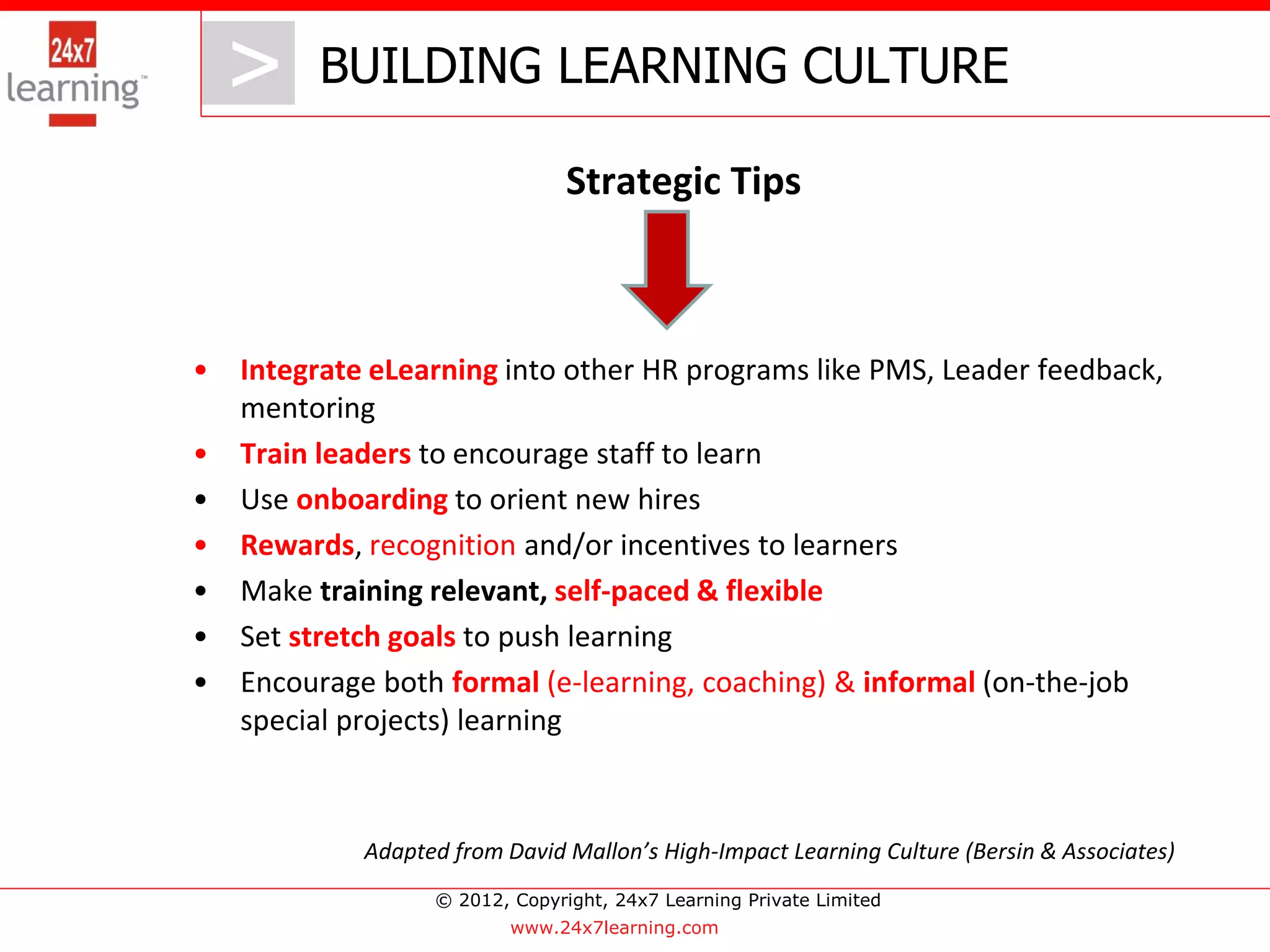> BUILDING LEARNING CULTURE
       >
                                 Strategic Tips



•   Integrate eLearning into other HR programs like PMS, Leader feedback,
    mentoring
•   Train leaders to encourage staff to learn
•   Use onboarding to orient new hires
•   Rewards, recognition and/or incentives to learners
•   Make training relevant, self-paced & flexible
•   Set stretch goals to push learning
•   Encourage both formal (e-learning, coaching) & informal (on-the-job
    special projects) learning



             Adapted from David Mallon’s High-Impact Learning Culture (Bersin & Associates)
                   © 2012, Copyright, 24x7 Learning Private Limited
                           www.24x7learning.com
 