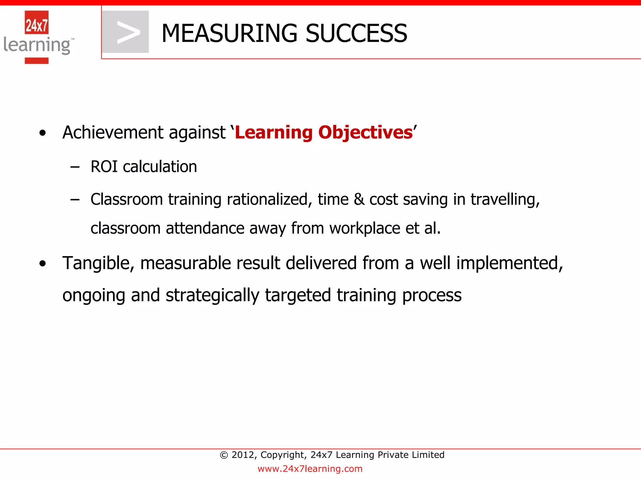 > MEASURING SUCCESS
            >
• Achievement against ‘Learning Objectives’
   – ROI calculation

   – Classroom training rationalized, time & cost saving in travelling,
      classroom attendance away from workplace et al.

• Tangible, measurable result delivered from a well implemented,
  ongoing and strategically targeted training process




                        © 2012, Copyright, 24x7 Learning Private Limited
                                www.24x7learning.com
 