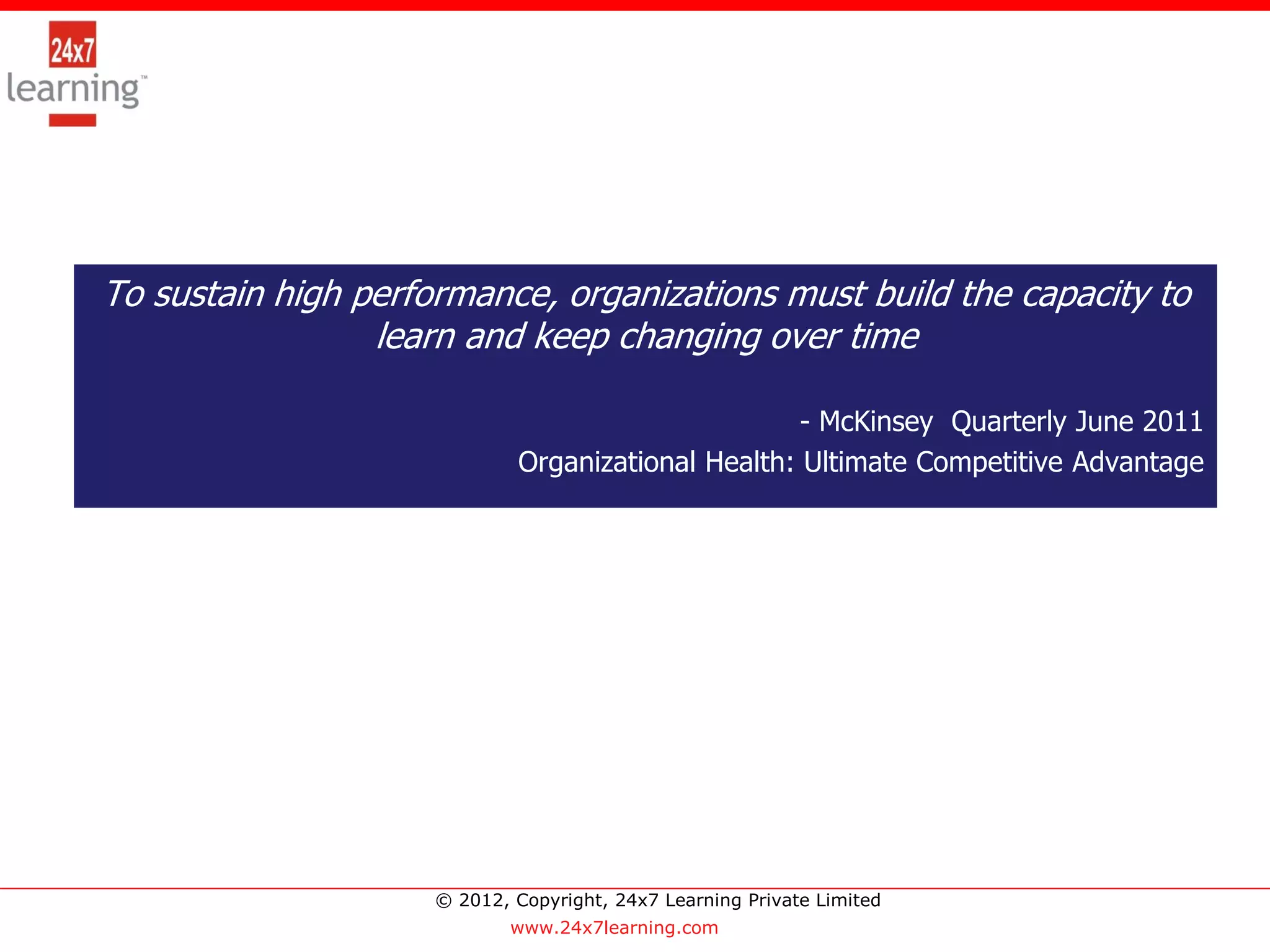 To sustain high performance, organizations must build the capacity to
                 learn and keep changing over time

                                                    - McKinsey Quarterly June 2011
                             Organizational Health: Ultimate Competitive Advantage




                     © 2012, Copyright, 24x7 Learning Private Limited
                             www.24x7learning.com
 