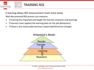 > TRAINING ROI
              >
E-learning allows ROI measurement much more easily
Well-documented ROI process can measure:
• If training has impacted and taught the learners (reaction and learning)
• If learners have applied the learning back on the job (behaviour)
• If there is any measurable business impact (performance change)


                            Kirkpatrick’s Model

                                  Results
                                 Transfer

                                   Learning

                                 Reactions


                           © 2012, Copyright, 24x7 Learning Private Limited
                                   www.24x7learning.com
 