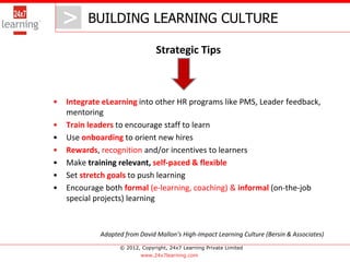 > BUILDING LEARNING CULTURE
       >
                                 Strategic Tips



•   Integrate eLearning into other HR programs like PMS, Leader feedback,
    mentoring
•   Train leaders to encourage staff to learn
•   Use onboarding to orient new hires
•   Rewards, recognition and/or incentives to learners
•   Make training relevant, self-paced & flexible
•   Set stretch goals to push learning
•   Encourage both formal (e-learning, coaching) & informal (on-the-job
    special projects) learning



             Adapted from David Mallon’s High-Impact Learning Culture (Bersin & Associates)
                   © 2012, Copyright, 24x7 Learning Private Limited
                           www.24x7learning.com
 