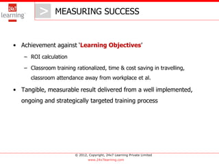 > MEASURING SUCCESS
            >
• Achievement against ‘Learning Objectives’
   – ROI calculation

   – Classroom training rationalized, time & cost saving in travelling,
      classroom attendance away from workplace et al.

• Tangible, measurable result delivered from a well implemented,
  ongoing and strategically targeted training process




                        © 2012, Copyright, 24x7 Learning Private Limited
                                www.24x7learning.com
 