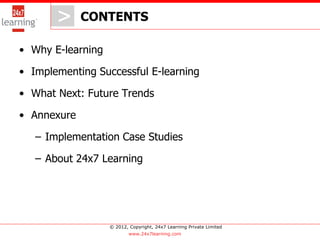 > CONTENTS
          >
• Why E-learning

• Implementing Successful E-learning

• What Next: Future Trends

• Annexure

   – Implementation Case Studies

   – About 24x7 Learning




                   © 2012, Copyright, 24x7 Learning Private Limited
                           www.24x7learning.com
 