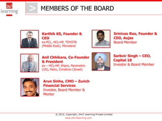 > MEMBERS OF THE BOARD
   >
   Karthik KS, Founder &                                       Srinivas Rao, Founder &
   CEO                                                         CEO, Aujas
   ex-PCL, HCL-HP, TOYOTA                                      Board Member
   (Middle East), Microland


   Anil Chhikara, Co-Founder                                   Sarbvir Singh – CEO,
   & President                                                 Capital 18
   ex – HCL-HP, Wipro, Parametric                              Investor & Board Member
   (US), Patni, Cimatron (Israel)


   Arun Sinha, CMO – Zurich
   Financial Services
   Investor, Board Member &
   Mentor




            © 2012, Copyright, 24x7 Learning Private Limited
                    www.24x7learning.com
 