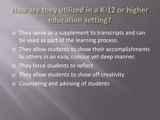    They serve as a supplement to transcripts and can
    be used as part of the learning process.
   They allow students to show their accomplishments
    to others in an easy, concise yet deep manner.
   They force students to reflect
   They allow students to show off creativity
   Counseling and advising of students
 