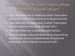    They will allow me to reflect on what I have done
    and profile what I have done in a concise manner
   They will help me keep track of what I have done
    (honors experiences, study abroad, etc.)
   They will allow me to graduate with honors
   Beyond college, they will allow me to show off my
    experiences and accomplishments to potential
    employers, thus helping me secure a job.
 