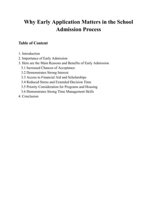Why Early Application Matters in the School
Admission Process
Table of Content
1. Introduction
2. Importance of Early Admission
3. Here are the Main Reasons and Benefits of Early Admission
3.1 Increased Chances of Acceptance
3.2 Demonstrates Strong Interest
3.3 Access to Financial Aid and Scholarships
3.4 Reduced Stress and Extended Decision Time
3.5 Priority Consideration for Programs and Housing
3.6 Demonstrates Strong Time Management Skills
4. Conclusion
 
