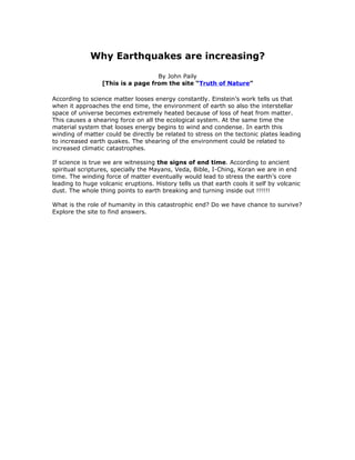 Why Earthquakes are increasing?

                                   By John Paily
                 [This is a page from the site “Truth of Nature”

According to science matter looses energy constantly. Einstein’s work tells us that
when it approaches the end time, the environment of earth so also the interstellar
space of universe becomes extremely heated because of loss of heat from matter.
This causes a shearing force on all the ecological system. At the same time the
material system that looses energy begins to wind and condense. In earth this
winding of matter could be directly be related to stress on the tectonic plates leading
to increased earth quakes. The shearing of the environment could be related to
increased climatic catastrophes.

If science is true we are witnessing the signs of end time. According to ancient
spiritual scriptures, specially the Mayans, Veda, Bible, I-Ching, Koran we are in end
time. The winding force of matter eventually would lead to stress the earth’s core
leading to huge volcanic eruptions. History tells us that earth cools it self by volcanic
dust. The whole thing points to earth breaking and turning inside out !!!!!!

What is the role of humanity in this catastrophic end? Do we have chance to survive?
Explore the site to find answers.
 