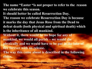 The name “Easter “is not proper to refer to the reason
we celebrate this season.
It should better be called Resurrection Day.
The reason we celebrate Resurrection Day is because
it marks the day that Jesus Rose from the Dead to
defeat death (both physical and spiritual death) which
is the inheritance of all mankind.
Without it, there would be no hope for any of
mankind, we would all perish – we would die
physically and we would have to be put in the lake of
fire forever with no release.
The way this came about is described in the following
slides.
 