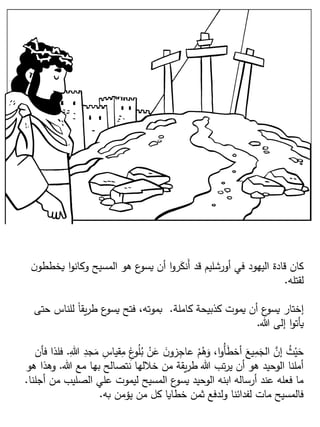 ‫يخطط‬ ‫ا‬‫و‬‫وكان‬ ‫المسيح‬ ‫هو‬ ‫ع‬‫يسو‬ ‫أن‬ ‫ا‬‫و‬‫ر‬َ‫َنك‬‫أ‬ ‫قد‬ ‫أورشليم‬ ‫في‬ ‫اليهود‬ ‫قادة‬ ‫كان‬‫ن‬‫و‬
‫لقتله‬.
‫كاملة‬ ‫كذبيحة‬ ‫يموت‬ ‫أن‬ ‫ع‬‫يسو‬ ‫إختار‬.‫حت‬ ‫للناس‬ ‫ا‬‫ا‬‫يق‬‫ر‬‫ط‬ ‫ع‬‫يسو‬ ‫فتح‬ ،‫بموته‬‫ى‬
‫هللا‬ ‫إلى‬ ‫ا‬‫و‬‫يأت‬.
ِ‫قياس‬ِ‫م‬ ِ‫غ‬‫و‬ُ‫ل‬ُ‫ب‬ ْ‫ن‬َ‫ع‬ َ‫ن‬‫زو‬ِ‫عاج‬ ْ‫م‬ُ‫ه‬َ‫و‬ ،‫ا‬‫و‬ُ‫أ‬َ‫ط‬‫أخ‬ َ‫يع‬ِ‫م‬َ‫الج‬ َّ‫إن‬ ُ‫ث‬ْ‫ي‬َ‫ح‬ِ‫هللا‬ ِ‫جد‬َ‫م‬.‫فأن‬ ‫فلذا‬
‫هللا‬ ‫مع‬ ‫بها‬ ‫نتصالح‬ ‫خللها‬ ‫من‬ ‫يقة‬‫ر‬‫ط‬ ‫هللا‬ ‫تب‬‫ر‬‫ي‬ ‫أن‬ ‫هو‬ ‫الوحيد‬ ‫أملنا‬.‫وهذا‬‫هو‬
‫أج‬ ‫من‬ ‫الصليب‬ ‫علي‬ ‫ليموت‬ ‫المسيح‬ ‫ع‬‫يسو‬ ‫الوحيد‬ ‫ابنه‬ ‫أرساله‬ ‫عند‬ ‫فعله‬ ‫ما‬‫لنا‬.
‫به‬ ‫يؤمن‬ ‫من‬ ‫كل‬ ‫خطايا‬ ‫ثمن‬ ‫ولدفع‬ ‫لفدائنا‬ ‫مات‬ ‫فالمسيح‬.
 