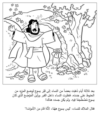 ‫ي‬‫ز‬‫الم‬ ‫لوضع‬ ‫ع‬‫يسو‬ ‫ر‬ْ‫ب‬َ‫ق‬ ‫إلى‬ ‫النساء‬ ‫من‬ ‫ا‬‫ا‬‫بعض‬ ‫ت‬َ‫ب‬َ‫ه‬َ‫ذ‬ ‫أيام‬ ‫ثلثة‬ ‫بعد‬‫من‬ ‫د‬
‫ه‬َ‫د‬ َ‫س‬َ‫ج‬ ‫على‬ ‫الحنوط‬.َّ‫ال‬ َ‫ع‬ ِ‫ض‬ ْ‫و‬َ‫م‬ْ‫ل‬‫ا‬ ‫أين‬‫ر‬‫و‬ ‫القبر‬ ‫داخل‬ ‫النساء‬ ‫فنظرت‬َ‫ان‬َ‫ك‬ ‫ي‬ِ‫ذ‬
ِ‫يه‬ِ‫ف‬ ‫ا‬‫ا‬‫ع‬ِ‫ج‬َ‫ط‬ ْ‫ض‬ُ‫م‬ ‫ع‬‫يسو‬.‫هناك‬ ‫جسده‬ ‫يكن‬ ‫ولم‬!
،‫للنساء‬ ‫الملك‬ ‫فقال‬"‫ات‬‫و‬‫األم‬ ‫من‬ َ‫ام‬َ‫ق‬ ُ‫ه‬َّ‫َن‬‫أل‬ ،‫ا‬َ‫ن‬ُ‫هه‬ ‫ع‬‫يسو‬ ‫ليس‬"!
 