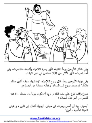 ‫ات‬‫ر‬‫م‬ ‫عدة‬ ‫أتباعه‬‫و‬ ‫لتلميذه‬ ‫ع‬‫يسو‬ ‫ر‬َ‫ه‬َ‫ظ‬ ،‫التالية‬ ‫ا‬‫ا‬‫يوم‬ ‫بعين‬‫ر‬‫األ‬ ‫خلل‬ ‫وفي‬.‫وفي‬
‫من‬ ‫ألكثر‬ ‫ر‬َ‫ه‬َ‫ظ‬ ،‫ات‬‫ر‬‫الم‬ ‫أحد‬500‫الوقت‬ ‫نفس‬ ‫في‬ ‫شخص‬.
،‫لتلميذه‬ ‫ع‬‫يسو‬ ‫قال‬ ،‫ا‬‫ا‬‫يوم‬ ‫بعين‬‫ر‬‫األ‬ ‫نهاية‬ ‫وفي‬“‫معك‬ ‫ن‬‫أكو‬ ‫سوف‬ ،‫ا‬‫و‬‫كر‬َ‫ذ‬َ‫وت‬‫م‬
‫ا‬‫ا‬‫دائم‬.”‫هم‬‫أبصار‬ ‫عن‬ ‫سحابة‬ ‫وخبأته‬ ،‫السماء‬ ‫إلى‬ ‫ع‬‫يسو‬ ‫صعد‬ ‫ثم‬.
‫حياتك‬ ‫من‬ ‫ا‬‫ا‬‫ء‬‫جز‬ ‫ن‬‫يكو‬ ‫أن‬ ‫يد‬‫ر‬‫ي‬ ‫و‬ ‫قلبك‬ ‫باب‬ ‫على‬ ‫ع‬‫يقر‬ ‫اقف‬‫و‬ ‫ع‬‫يسو‬.‫إدعوه‬
‫الصله‬ ‫هذه‬ ‫أتلو‬ ‫و‬ ‫للدخول‬:
”‫حياتى‬ ‫فى‬ ‫وجودك‬ ‫ألمس‬ ‫أن‬ ‫يد‬‫ر‬‫أ‬ ،‫ع‬‫يسو‬.‫هبنى‬ ‫و‬ ، ‫قلبى‬ ‫إلى‬ ‫أدخل‬ ‫جوك‬‫أر‬
‫األبدية‬ ‫الحياة‬.‫آمين‬“
www.freekidstories.org
Art by Didier Martin. Used by permission. Text courtesy of www.openbiblestories.org and Tommy’s Window.
 