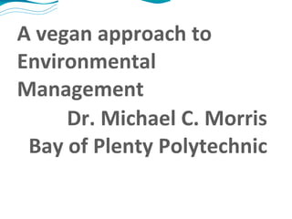 A vegan approach to Environmental Management Dr. Michael C. Morris Bay of Plenty Polytechnic 